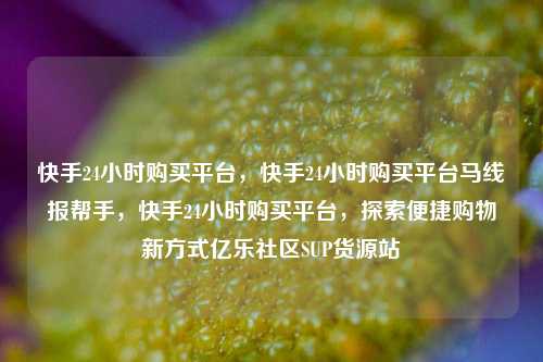 快手24小时购买平台	，快手24小时购买平台马线报帮手，快手24小时购买平台，探索便捷购物新方式亿乐社区SUP货源站  第1张